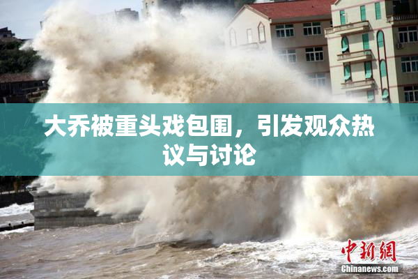 大乔被重头戏包围，引发观众热议与讨论