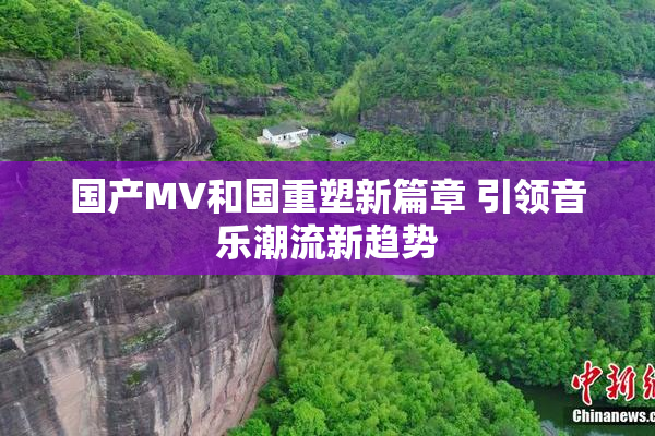 国产MV和国重塑新篇章 引领音乐潮流新趋势