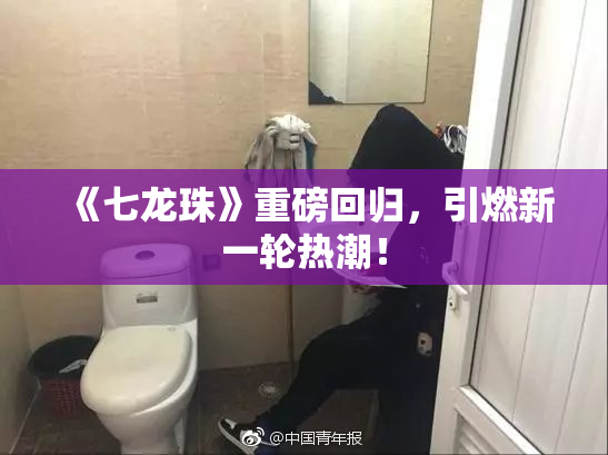 《七龙珠》重磅回归，引燃新一轮热潮！