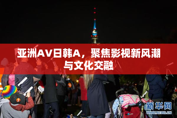 亚洲AV日韩A，聚焦影视新风潮与文化交融