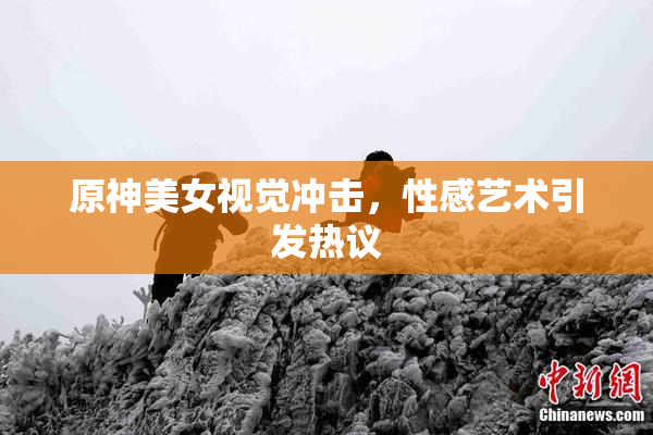 原神美女视觉冲击，性感艺术引发热议