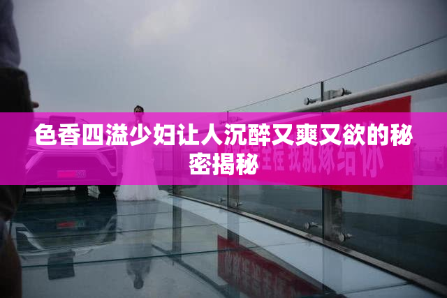 色香四溢少妇让人沉醉又爽又欲的秘密揭秘