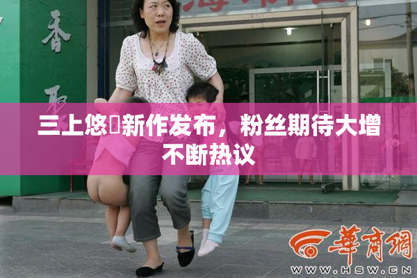 三上悠亜新作发布，粉丝期待大增不断热议