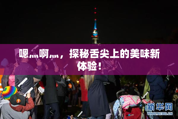 嗯灬啊灬，探秘舌尖上的美味新体验！