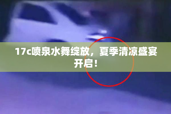 17c喷泉水舞绽放，夏季清凉盛宴开启！