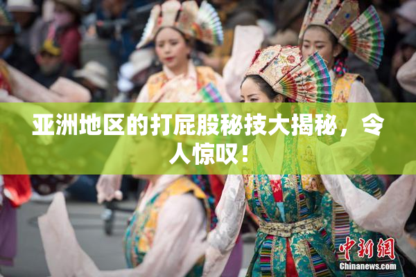 亚洲地区的打屁股秘技大揭秘，令人惊叹！
