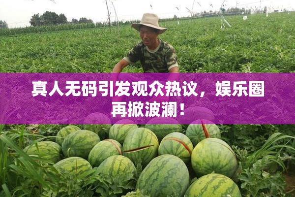 真人无码引发观众热议，娱乐圈再掀波澜！