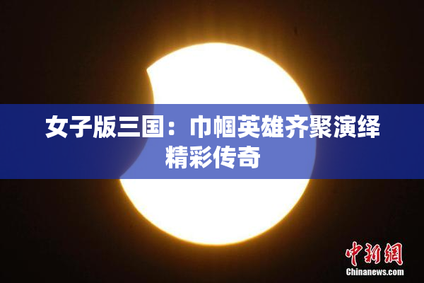 女子版三国：巾帼英雄齐聚演绎精彩传奇