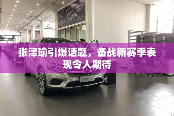 张津瑜引爆话题，备战新赛季表现令人期待