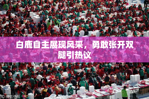 白鹿自主展现风采，勇敢张开双腿引热议