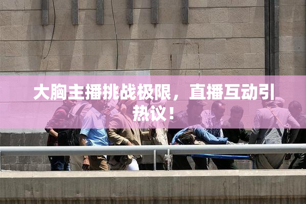 大胸主播挑战极限，直播互动引热议！