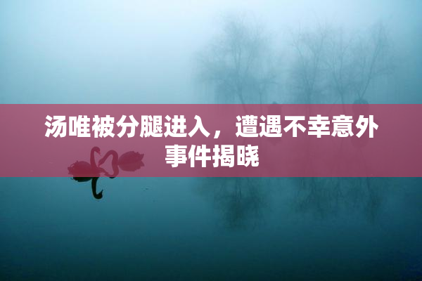 汤唯被分腿进入，遭遇不幸意外事件揭晓