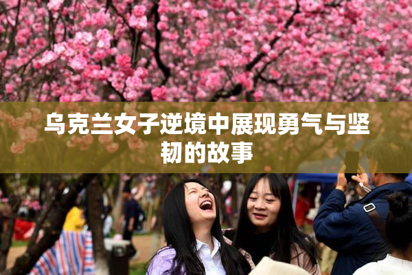 乌克兰女子逆境中展现勇气与坚韧的故事