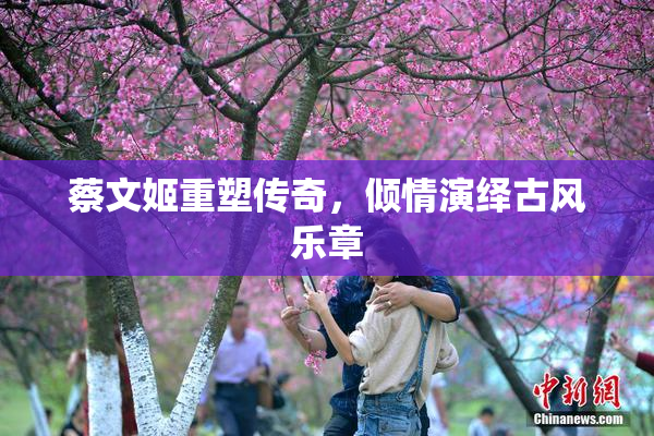 蔡文姬重塑传奇，倾情演绎古风乐章