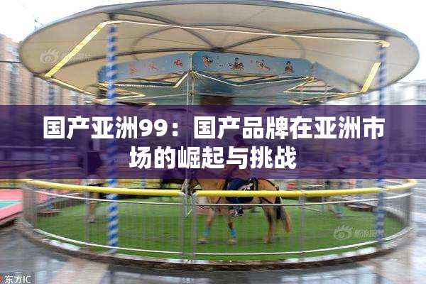 国产亚洲99：国产品牌在亚洲市场的崛起与挑战