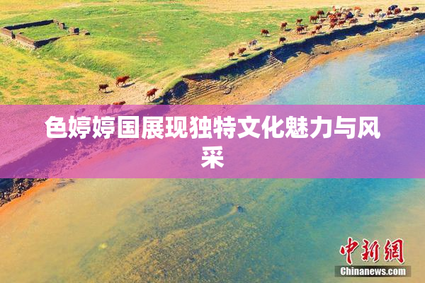 色婷婷国展现独特文化魅力与风采