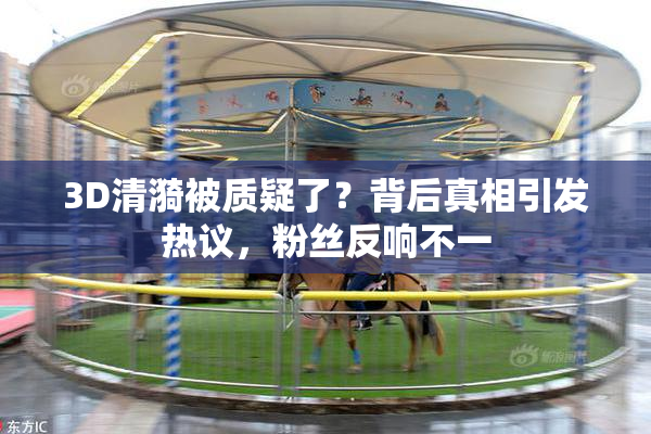 3D清漪被质疑了？背后真相引发热议，粉丝反响不一