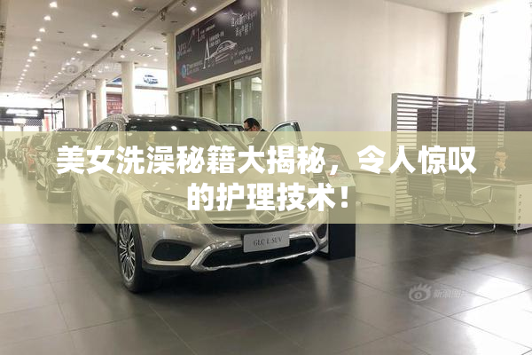 美女洗澡秘籍大揭秘，令人惊叹的护理技术！