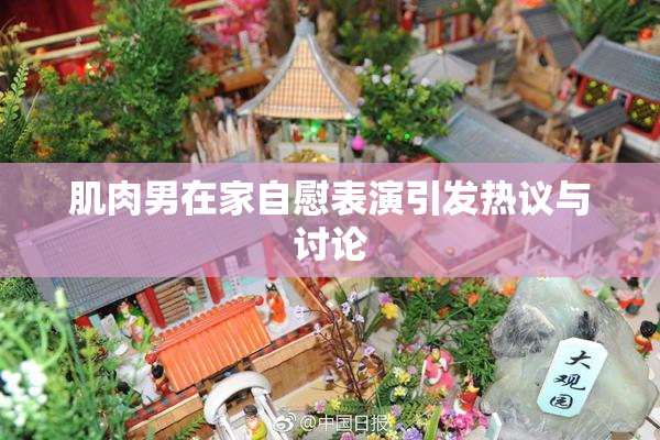 肌肉男在家自慰表演引发热议与讨论