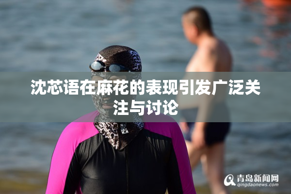 沈芯语在麻花的表现引发广泛关注与讨论