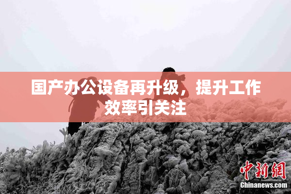 国产办公设备再升级，提升工作效率引关注