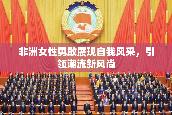 非洲女性勇敢展现自我风采，引领潮流新风尚