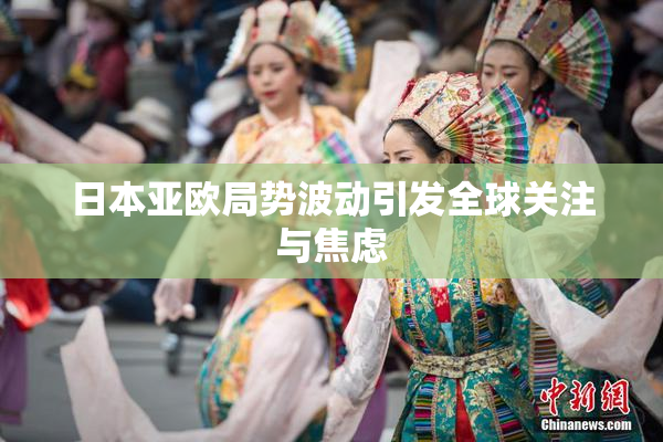 日本亚欧局势波动引发全球关注与焦虑