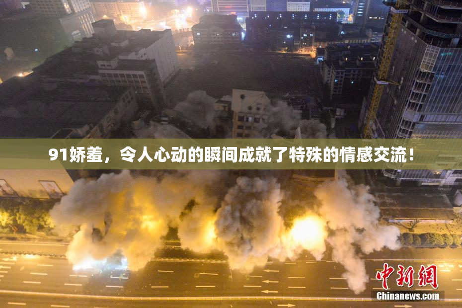 91娇羞，令人心动的瞬间成就了特殊的情感交流！