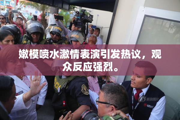 嫩模喷水激情表演引发热议，观众反应强烈。