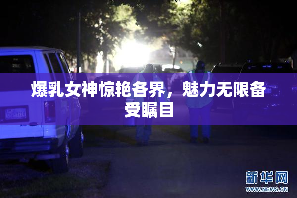 爆乳女神惊艳各界，魅力无限备受瞩目