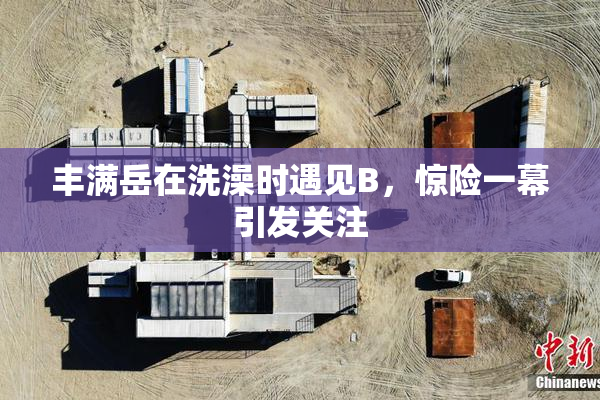 丰满岳在洗澡时遇见B，惊险一幕引发关注