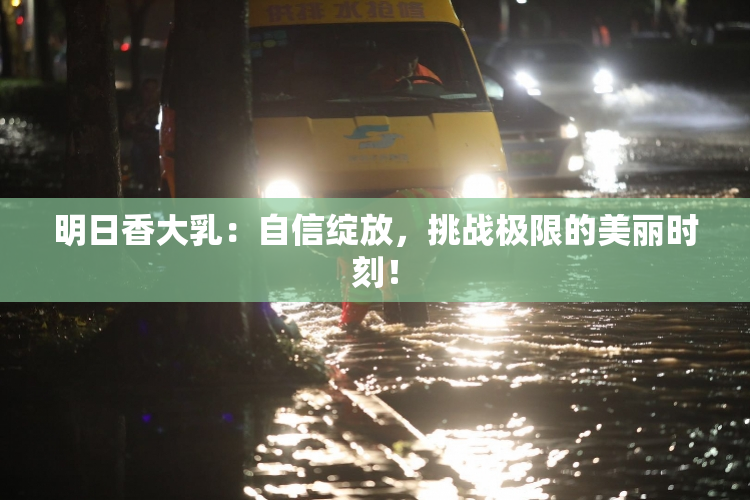 明日香大乳：自信绽放，挑战极限的美丽时刻！