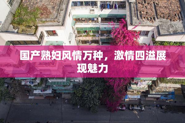 国产熟妇风情万种，激情四溢展现魅力