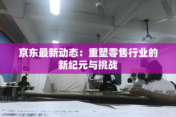 京东最新动态：重塑零售行业的新纪元与挑战