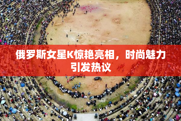 俄罗斯女星K惊艳亮相，时尚魅力引发热议