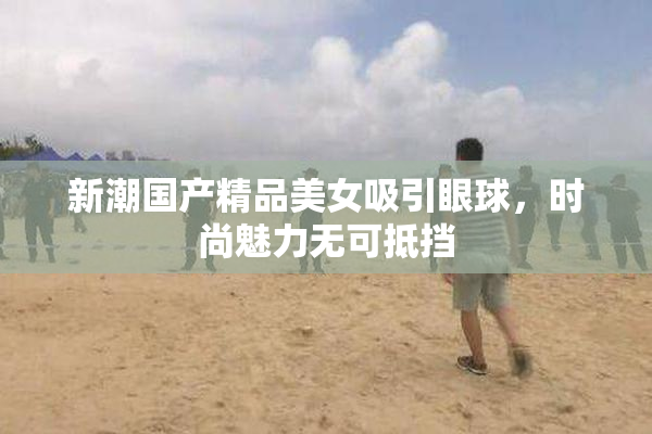 新潮国产精品美女吸引眼球，时尚魅力无可抵挡