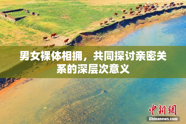 男女裸体相拥，共同探讨亲密关系的深层次意义