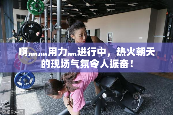 啊灬灬用力灬进行中，热火朝天的现场气氛令人振奋！