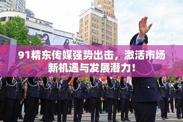 91精东传媒强势出击，激活市场新机遇与发展潜力！