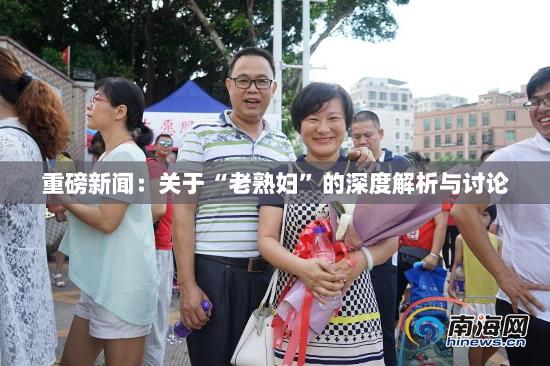 重磅新闻：关于“老熟妇”的深度解析与讨论