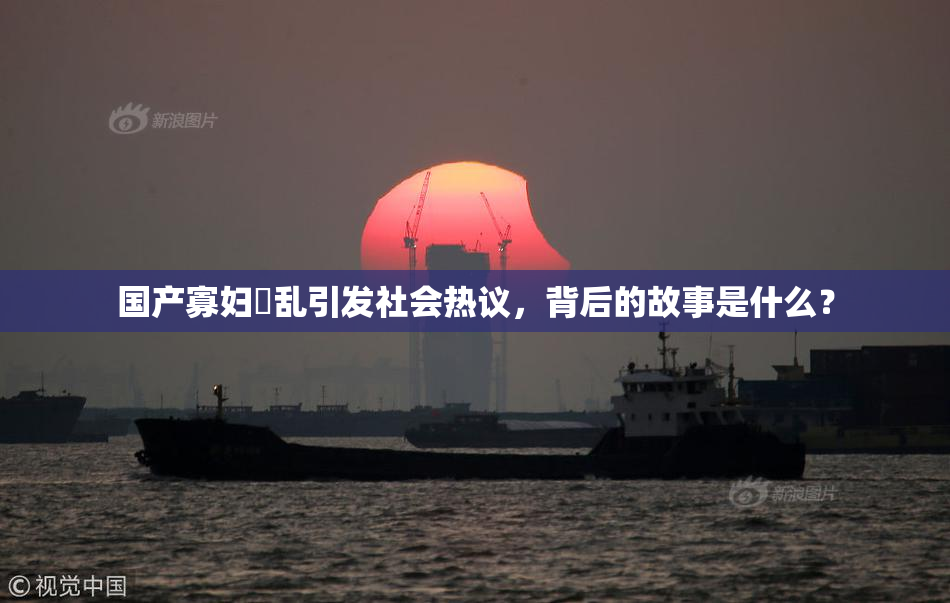 国产寡妇婬乱引发社会热议，背后的故事是什么？