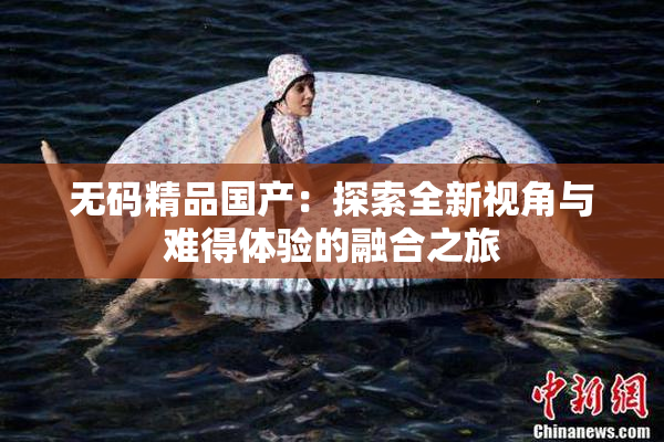 无码精品国产：探索全新视角与难得体验的融合之旅