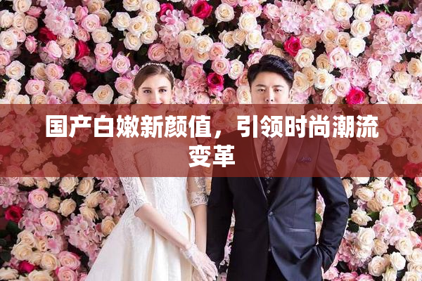 国产白嫩新颜值，引领时尚潮流变革