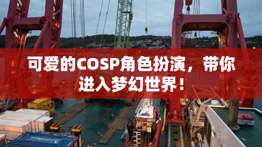 可爱的COSP角色扮演，带你进入梦幻世界！