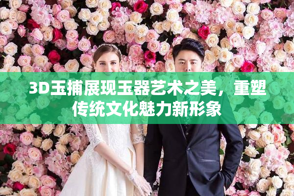 3D玉捕展现玉器艺术之美，重塑传统文化魅力新形象