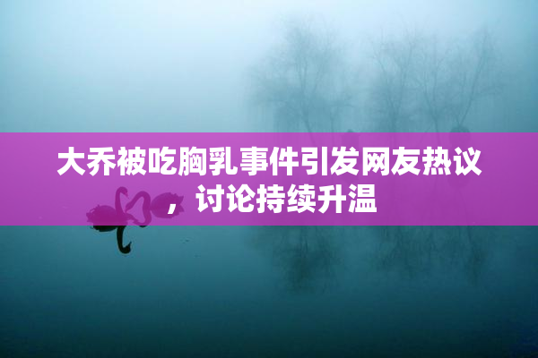 大乔被吃胸乳事件引发网友热议，讨论持续升温