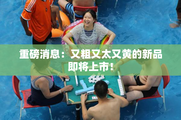 重磅消息：又粗又太又黄的新品即将上市！