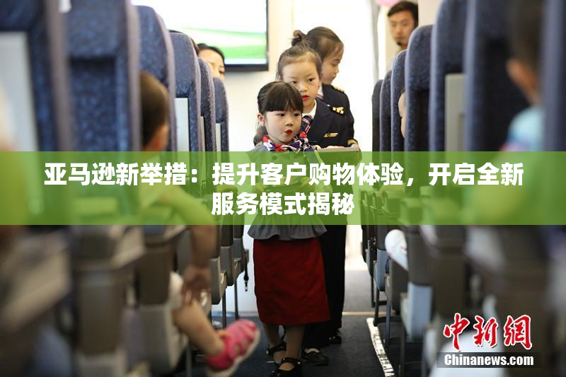 亚马逊新举措：提升客户购物体验，开启全新服务模式揭秘