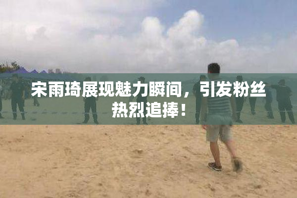 宋雨琦展现魅力瞬间，引发粉丝热烈追捧！