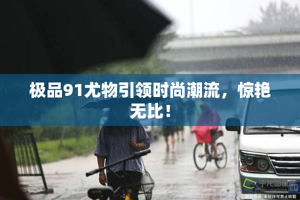 极品91尤物引领时尚潮流，惊艳无比！